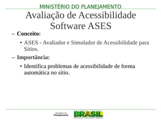 MINISTÉRIO DO PLANEJAMENTO
     Avaliação de Acessibilidade
           Software ASES
– Conceito:
   • ASES - Avaliador e Simulador de Acessibilidade para
     Sítios.
– Importância:
   • Identifica problemas de acessibilidade de forma
     automática no sítio.
 