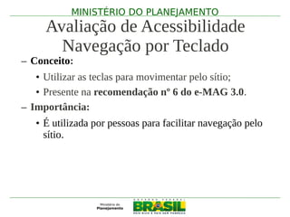 MINISTÉRIO DO PLANEJAMENTO
     Avaliação de Acessibilidade
       Navegação por Teclado
– Conceito:
   • Utilizar as teclas para movimentar pelo sítio;
   • Presente na recomendação nº 6 do e-MAG 3.0.
– Importância:
   • É utilizada por pessoas para facilitar navegação pelo
     sítio.
 