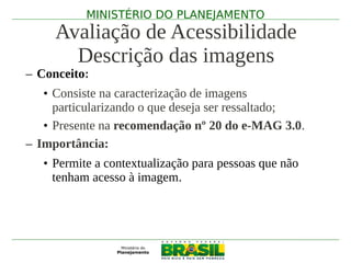 MINISTÉRIO DO PLANEJAMENTO
     Avaliação de Acessibilidade
       Descrição das imagens
– Conceito:
   • Consiste na caracterização de imagens
     particularizando o que deseja ser ressaltado;
   • Presente na recomendação nº 20 do e-MAG 3.0.
– Importância:
   • Permite a contextualização para pessoas que não
     tenham acesso à imagem.
 