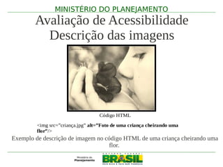 MINISTÉRIO DO PLANEJAMENTO
        Avaliação de Acessibilidade
          Descrição das imagens




                                   Código HTML

         <img src=”criança.jpg” alt=”Foto de uma criança cheirando uma
         flor”/>
Exemplo de descrição de imagem no código HTML de uma criança cheirando uma
                                    flor.
 