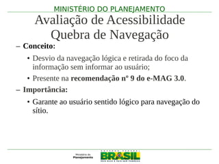 MINISTÉRIO DO PLANEJAMENTO
     Avaliação de Acessibilidade
       Quebra de Navegação
– Conceito:
   • Desvio da navegação lógica e retirada do foco da
     informação sem informar ao usuário;
   • Presente na recomendação nº 9 do e-MAG 3.0.
– Importância:
   • Garante ao usuário sentido lógico para navegação do
     sítio.
 