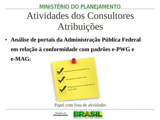 MINISTÉRIO DO PLANEJAMENTO

          Atividades dos Consultores
                 Atribuições
●   Análise de portais da Administração Pública Federal
    em relação à conformidade com padrões e-PWG e
    e-MAG;




                     Papel com lista de atividades
 