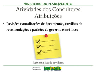 MINISTÉRIO DO PLANEJAMENTO

          Atividades dos Consultores
                 Atribuições
●   Revisões e atualizações de documentos, cartilhas de
    recomendações e padrões do governo eletrônico;




                     Papel com lista de atividades
 