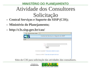 MINISTÉRIO DO PLANEJAMENTO

       Atividade dos Consultores
              Solicitação
– Central Serviços e Suporte do SISP (C3S);
– Ministério do Planejamento;
– http://c3s.sisp.gov.br/cau/




      Sítio do C3S para solicitação das atividades dos consultores.
 