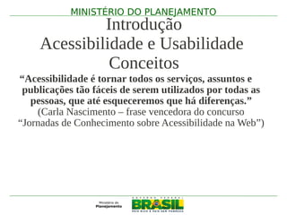 MINISTÉRIO DO PLANEJAMENTO
             Introdução
    Acessibilidade e Usabilidade
              Conceitos
“Acessibilidade é tornar todos os serviços, assuntos e
 publicações tão fáceis de serem utilizados por todas as
   pessoas, que até esqueceremos que há diferenças.”
    (Carla Nascimento – frase vencedora do concurso
“Jornadas de Conhecimento sobre Acessibilidade na Web”)
 