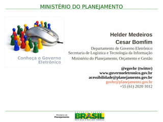 MINISTÉRIO DO PLANEJAMENTO




                                 Helder Medeiros
     .
                                   Cesar Bomfim
                       Departamento de Governo Eletrônico
         Secretaria de Logística e Tecnologia da Informação
           Ministério do Planejamento, Orçamento e Gestão

                                       @egovbr (twitter)
                           www.governoeletronico.gov.br
                     acessibilidade@planejamento.gov.br
                                govbr@planejamento.gov.br
                                      +55 (61) 2020 1012
 