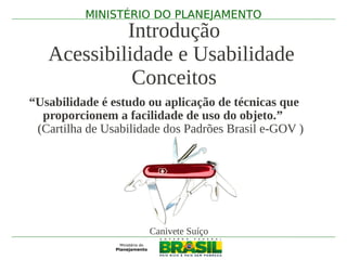 MINISTÉRIO DO PLANEJAMENTO
            Introdução
   Acessibilidade e Usabilidade
             Conceitos
“Usabilidade é estudo ou aplicação de técnicas que
  proporcionem a facilidade de uso do objeto.”
 (Cartilha de Usabilidade dos Padrões Brasil e-GOV )




                      Canivete Suíço
 