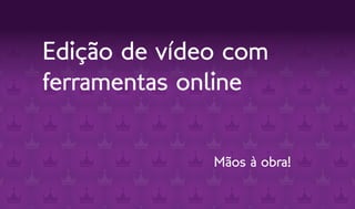 Edição de vídeo com
ferramentas online


              Mãos à obra!
 