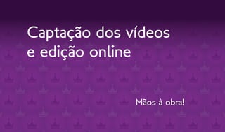 Captação dos vídeos
e edição online


              Mãos à obra!
 