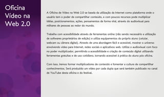 Oficina
           A Oficina de Vídeo na Web 2.0 se baseia da utilização da Internet como plataforma onde o
Vídeo na   usuário tem o poder de compartilhar conteúdo, e com poucos recursos pode multiplicar
           idéias, posicionamentos, ações, pensamentos de forma viral, através do audiovisual para
Web 2.0    milhares de pessoas ao redor do mundo.


           Trabalha com acessibilidade através de ferramentas online (não sendo necessário a utilização
           de softwares proprietários de edição) e utiliza equipamentos do próprio aluno (celular,
           webcam ou câmera digital). Através de uma abordagem fácil e acessível, mostrar o universo
           envolvendo vídeo para Internet, redes sociais e aplicativos web. Utiliza o audiovisual com foco
           no poder multiplicador, permitindo a acessibilidade e criação de conteúdo digital utilizando
           ferramentas gratuitas e de uso cotidiano, tornando acessível à prática do aluno pós oficina.


           Com isso, iremos formar multiplicadores de conteúdo e fomentar a cultura de compartilhar
           conhecimentos. Será produzido um vídeo por cada dupla que será também publicado no canal
           de YouTube desta oficina e do festival.
 