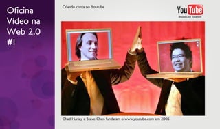 Criando conta no Youtube
Oficina
Vídeo na
Web 2.0
#1




           Chad Hurley e Steve Chen fundaram o www.youtube.com em 2005
 