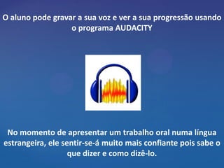 O aluno pode gravar a sua voz e ver a sua progressão usando
                  o programa AUDACITY




 No momento de apresentar um trabalho oral numa língua
estrangeira, ele sentir-se-á muito mais confiante pois sabe o
                   que dizer e como dizê-lo.
 