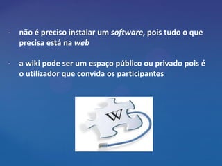 - não é preciso instalar um software, pois tudo o que
  precisa está na web

- a wiki pode ser um espaço público ou privado pois é
  o utilizador que convida os participantes
 