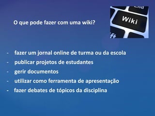 O que pode fazer com uma wiki?




- fazer um jornal online de turma ou da escola
- publicar projetos de estudantes
- gerir documentos
- utilizar como ferramenta de apresentação
- fazer debates de tópicos da disciplina
 