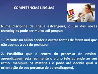 COMPETÊNCIAS LÍNGUAS



Numa disciplina de língua estrangeira, o uso das novas
tecnologias pode ser muito útil porque:

1. Permite ao aluno aceder a outras fontes de input oral que
não apenas à voz do professor

2. Possibilita que o centro do processo de ensino-
aprendizagem seja realmente o aluno (ele aprende ao seu
ritmo, manipula os materiais e pode até decidir qual a
orientação do seu percurso de aprendizagem).
 
