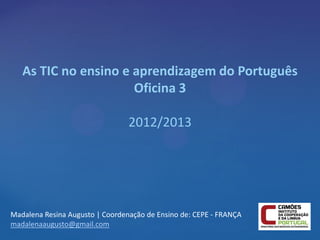As TIC no ensino e aprendizagem do Português
                      Oficina 3

                                 2012/2013




Madalena Resina Augusto | Coordenação de Ensino de: CEPE - FRANÇA
madalenaaugusto@gmail.com
 