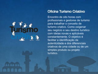 Oficina Turismo Criativo
Encontro de oito horas com
profissionais e gestores de turismo
para trabalhar o conceito de
turismo criativo. Como oxigenar
seu negócio e seu destino turístico
com ideias novas e aplicáveis
constantemente. O objetivo é
facilitar a identificação da
autenticidade e dos diferenciais
criativos de uma cidade ou de um
simples produto ou projeto
turístico.
 