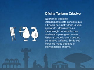 Oficina Turismo Criativo
Queremos trabalhar
intensamente este conceito que
a Escola de Criatividade já vem
aplicando. Mostraremos a
metodologia de trabalho que
realizamos para gerar novas
ideias e conceito a um destino
ou atrativo turístico. Serão oito
horas de muito trabalho e
efervescência criativa.
 