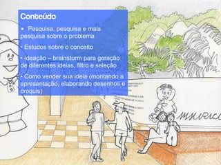 Conteúdo
• Pesquisa, pesquisa e mais
pesquisa sobre o problema
• Estudos sobre o conceito
• Ideação – brainstorm para geração
de diferentes ideias, filtro e seleção
• Como vender sua ideia (montando a
apresentação, elaborando desenhos e
croquis)
 
