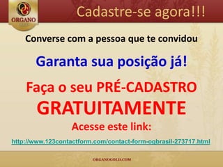 Cadastre-se agora!!!
    Converse com a pessoa que te convidou

       Garanta sua posição já!
    Faça o seu PRÉ-CADASTRO
       GRATUITAMENTE
                   Acesse este link:
http://www.123contactform.com/contact-form-ogbrasil-273717.html
 