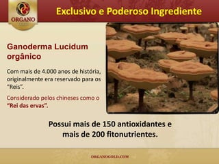 Exclusivo e Poderoso Ingrediente


Ganoderma Lucidum
orgânico
Com mais de 4.000 anos de história,
originalmente era reservado para os
“Reis”.
Considerado pelos chineses como o
“Rei das ervas”.

               Possui mais de 150 antioxidantes e
                  mais de 200 fitonutrientes.
 