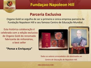 Fundaçao Napoleon Hill

                         Parceria Exclusiva
     Organo Gold se orgulha de ser a primeira e única empresa parceira da
      Fundação Napoleon Hill e seu famoso Centro de Educação Mundial.

   Esta histórica colaboração é
celebrada com a edição exclusiva
 de Organo Gold do renomado
    fabricante de milionários,
           o best seller

    “Pense e Enriqueça”

                                   Todos os valores arrecadados são destinados ao
                                        Centro de Educação de Napoleon Hill.
 