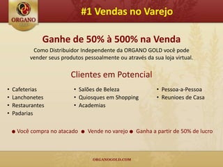 #1 Vendas no Varejo

                 Ganhe de 50% à 500% na Venda
             Como Distribuidor Independente da ORGANO GOLD você pode
            vender seus produtos pessoalmente ou através da sua loja virtual.

                            Clientes em Potencial
•   Cafeterias               • Salões de Beleza                • Pessoa-a-Pessoa
•   Lanchonetes              • Quiosques em Shopping           • Reunioes de Casa
•   Restaurantes             • Academias
•   Padarias

    ●   Você compra no atacado   ●   Vende no varejo ● Ganha a partir de 50% de lucro
 