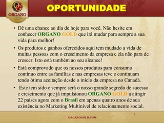 OPORTUNIDADE

• Dê uma chance ao dia de hoje para você. Não hesite em
  conhecer ORGANO GOLD que irá mudar para sempre a sua
  vida para melhor!
• Os produtos e ganhos oferecidos aqui tem mudado a vida de
  muitas pessoas com o crescimento da empresa e ela não para de
  crescer. Isto está também ao seu alcance!
• Está comprovado que os nossos produtos para consumo
  contínuo entre as famílias e nas empresas teve e continuam
  tendo ótima aceitação desde o início da empresa no Canadá.
• Este tem sido e sempre será o nosso grande segredo de sucesso
  e crescimento que já impulsionou ORGANO GOLD a atingir
  22 países agora com o Brasil em apenas quatro anos de sua
  existência no Marketing Multinível de relacionamento social.
                                                        3
 