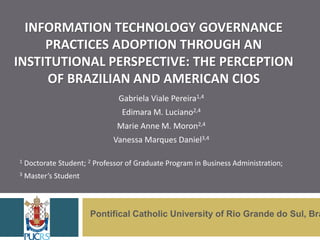 INFORMATION TECHNOLOGY GOVERNANCE
PRACTICES ADOPTION THROUGH AN
INSTITUTIONAL PERSPECTIVE: THE PERCEPTION
OF BRAZILIAN AND AMERICAN CIOS
Gabriela Viale Pereira1,4
Edimara M. Luciano2,4
Marie Anne M. Moron2,4
Vanessa Marques Daniel3,4
1 Doctorate Student; 2 Professor of Graduate Program in Business Administration;
3 Master’s Student
Pontifical Catholic University of Rio Grande do Sul, Bra
 