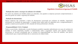 Segurança no Trabalho é um dos melhores investimentos para sua empresa, vejamos por que:
- Redução dos custos e encargos de acidentes de trabalho:
Os custos de acidentes de trabalho podem ser reduzidos, isto quando as empresas possuem comprometimento e
uma boa gestão em saúde e segurança do trabalho.
- Redução do absenteísmo:
Muitas empresas não controlam o índice de absenteísmo ocasionado por acidentes de trabalho, impactando
diretamente no resultado da organização. A redução deste índice pode ser adquirida com o comprometimento e
quando a empresa possui gestão em SST, atuando de forma profissional e eficiente.
- Responsabilidade Civil e Criminal:
Todos os envolvidos, obedecendo à escala hierárquica poderão responder judicialmente em casos de acidente de
trabalho. É muito importante ressaltar o conhecimento sobre a legislação vigente, pois algumas empresas
terceirizam os serviços acreditando que se eximem de responsabilidade em casos de acidente, sem prévio
conhecimento que a responsabilidade não se caracteriza em subjetividade.
Engenharia e Consultoria em Segurança do Trabalho
 