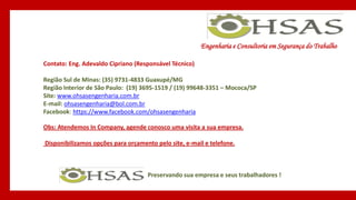 Engenharia e Consultoria em Segurança do Trabalho
Preservando sua empresa e seus trabalhadores !
Contato: Eng. Adevaldo Cipriano (Responsável Técnico)
Região Sul de Minas: (35) 9731-4833 Guaxupé/MG
Região Interior de São Paulo: (19) 3695-1519 / (19) 99648-3351 – Mococa/SP
Site: www.ohsasengenharia.com.br
E-mail: ohsasengenharia@bol.com.br
Facebook: https://www.facebook.com/ohsasengenharia
Obs: Atendemos In Company, agende conosco uma visita a sua empresa.
Disponibilizamos opções para orçamento pelo site, e-mail e telefone.
 