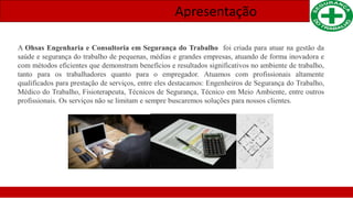 Apresentação
A Ohsas Engenharia e Consultoria em Segurança do Trabalho foi criada para atuar na gestão da
saúde e segurança do trabalho de pequenas, médias e grandes empresas, atuando de forma inovadora e
com métodos eficientes que demonstram benefícios e resultados significativos no ambiente de trabalho,
tanto para os trabalhadores quanto para o empregador. Atuamos com profissionais altamente
qualificados para prestação de serviços, entre eles destacamos: Engenheiros de Segurança do Trabalho,
Médico do Trabalho, Fisioterapeuta, Técnicos de Segurança, Técnico em Meio Ambiente, entre outros
profissionais. Os serviços não se limitam e sempre buscaremos soluções para nossos clientes.
 