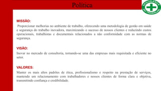 Política
MISSÃO:
Proporcionar melhorias no ambiente de trabalho, oferecendo uma metodologia de gestão em saúde
e segurança do trabalho inovadora, maximizando o sucesso de nossos clientes e reduzindo custos
operacionais, trabalhistas e documentais relacionados a não conformidade com as normas de
segurança.
VISÃO:
Inovar no mercado de consultoria, tornando-se uma das empresas mais requisitada e eficiente no
setor.
VALORES:
Manter os mais altos padrões de ética, profissionalismo e respeito na prestação de serviços,
mantendo um relacionamento com trabalhadores e nossos clientes de forma clara e objetiva,
transmitindo confiança e credibilidade.
 