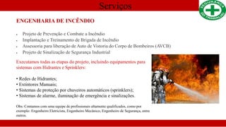 Serviços
ENGENHARIA DE INCÊNDIO
 Projeto de Prevenção e Combate a Incêndio
 Implantação e Treinamento de Brigada de Incêndio
 Assessoria para liberação de Auto de Vistoria do Corpo de Bombeiros (AVCB)
 Projeto de Sinalização de Segurança Industrial
Executamos todas as etapas do projeto, incluindo equipamentos para
sistemas com Hidrantes e Sprinklers:
• Redes de Hidrantes;
• Extintores Manuais;
• Sistemas de proteção por chuveiros automáticos (sprinklers);
• Sistemas de alarme, iluminação de emergência e sinalizações.
Obs: Contamos com uma equipe de profissionais altamente qualificados, como por
exemplo: Engenheiro Eletricista, Engenheiro Mecânico, Engenheiro de Segurança, entre
outros.
 