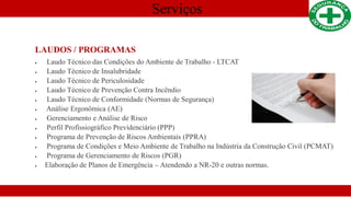 Serviços
LAUDOS / PROGRAMAS
 Laudo Técnico das Condições do Ambiente de Trabalho - LTCAT
 Laudo Técnico de Insalubridade
 Laudo Técnico de Periculosidade
 Laudo Técnico de Prevenção Contra Incêndio
 Laudo Técnico de Conformidade (Normas de Segurança)
 Análise Ergonômica (AE)
 Gerenciamento e Análise de Risco
 Perfil Profissiográfico Previdenciário (PPP)
 Programa de Prevenção de Riscos Ambientais (PPRA)
 Programa de Condições e Meio Ambiente de Trabalho na Indústria da Construção Civil (PCMAT)
 Programa de Gerenciamento de Riscos (PGR)
 Elaboração de Planos de Emergência – Atendendo a NR-20 e outras normas.
 
