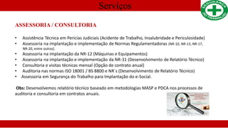 Serviços
ASSESSORIA / CONSULTORIA
• Assistência Técnica em Pericias Judiciais (Acidente de Trabalho, Insalubridade e Periculosidade)
• Assessoria na implantação e implementação de Normas Regulamentadoras (NR-10, NR-13, NR-17,
NR-20, entre outras).
• Assessoria na implantação da NR-12 (Máquinas e Equipamentos)
• Assessoria na implantação e implementação da NR-31 (Desenvolvimento de Relatório Técnico)
• Consultoria e visitas técnicas mensal (Opção de contrato anual)
• Auditoria nas normas ISO 18001 / BS 8800 e NR´s (Desenvolvimento de Relatório Técnico)
• Assessoria em Segurança do Trabalho para Implantação do e-Social.
Obs: Desenvolvemos relatório técnico baseado em metodologias MASP e PDCA nos processos de
auditoria e consultoria em contratos anuais.
 