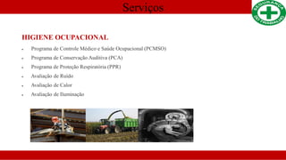 Serviços
HIGIENE OCUPACIONAL
 Programa de Controle Médico e Saúde Ocupacional (PCMSO)
 Programa de Conservação Auditiva (PCA)
 Programa de Proteção Respiratória (PPR)
 Avaliação de Ruído
 Avaliação de Calor
 Avaliação de Iluminação
 
