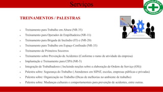Serviços
TREINAMENTOS / PALESTRAS
 Treinamento para Trabalho em Altura (NR-35)
 Treinamento para Operador de Empilhadeira (NR-11)
 Treinamento para Brigada de Incêndio (IT) e (NR-20)
 Treinamento para Trabalho em Espaço Confinado (NR-33)
 Treinamento de Primeiros Socorros
 Treinamento sobre Prevenção de Acidentes (Conforme o ramo de atividade da empresa)
 Implantação e Treinamento para CIPA (NR-5)
 Integração de Trabalhadores ( Incluindo noções sobre a elaboração de Ordem de Serviço (OS))
 Palestra sobre: Segurança do Trabalho ( Atendemos em SIPAT, escolas, empresas públicas e privadas)
 Palestra sobre: Organização no Trabalho (Dicas de melhorias no ambiente de trabalho)
 Palestra sobre: Mudanças culturais e comportamentais para prevenção de acidentes, entre outras.
 