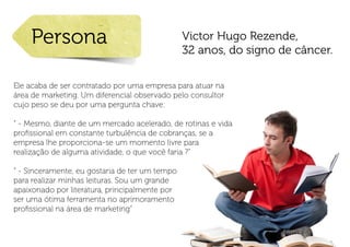 Persona                                     Victor Hugo Rezende,
                                                32 anos, do signo de câncer.

Ele acaba de ser contratado por uma empresa para atuar na
área de marketing. Um diferencial observado pelo consultor
cujo peso se deu por uma pergunta chave:

“ - Mesmo, diante de um mercado acelerado, de rotinas e vida
profissional em constante turbulência de cobranças, se a
empresa lhe proporciona-se um momento livre para
realização de alguma atividade, o que você faria ?”

“ - Sinceramente, eu gostaria de ter um tempo
para realizar minhas leituras. Sou um grande
apaixonado por literatura, principalmente por
ser uma ótima ferramenta no aprimoramento
profissional na área de marketing”
 