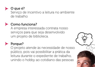 O que é?
Serviço de incentivo a leitura no ambiente
de trabalho

Como funciona?
A empresa interessada contrata nosso
serviços para que seja desenvolvido
um projeto de biblioteca.

Porque?
O projeto atende às necessidade de nosso
público, pois vai possibilitar a prática da
leitura durante o expediente de trabalho,
unindo o hobby ao cotidiano das pessoas
 