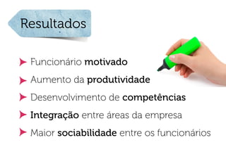 Resultados

 Funcionário motivado
 Aumento da produtividade
 Desenvolvimento de competências
 Integração entre áreas da empresa
 Maior sociabilidade entre os funcionários
 