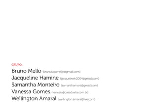 Grupo:

Bruno Mello (brunoiuvamello@gmail.com)
Jacqueline Hamine (jacquelineh2004@gmail.com)
Samantha Monteiro (samanthamont@gmail.com)
Vanessa Gomes (vanessa@casadavila.com.br)
Wellington Amaral (wellington.amaral@live.com)
 