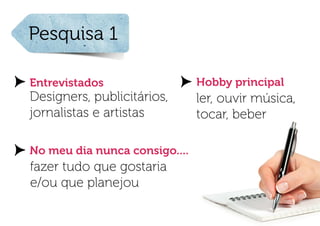 Pesquisa 1

Entrevistados                  Hobby principal
Designers, publicitários,      ler, ouvir música,
jornalistas e artistas         tocar, beber

No meu dia nunca consigo....
fazer tudo que gostaria
e/ou que planejou
 