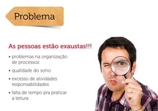 Problema


As pessoas estão exaustas!!!
•	problemas na organização
  de processos
•	qualidade do sono
•	excesso de atividades
  responsabilidades
•	falta de tempo pra praticar
  a leitura
 