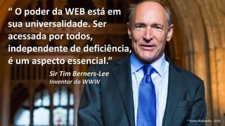 “ O poder da WEB está em
sua universalidade. Ser
acessada por todos,
independente de deficiência,
é um aspecto essencial.”
Sir Tim Berners-Lee
Inventor da WWW
* Fonte Wikipedia - 2014
 