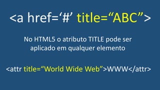 <a href=‘#’ title=“ABC”>
No HTML5 o atributo TITLE pode ser
aplicado em qualquer elemento
<attr title=“World Wide Web”>WWW</attr>
 