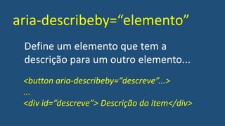 aria-describeby=“elemento”
Define um elemento que tem a
descrição para um outro elemento...
<button aria-describeby=“descreve”...>
...
<div id=“descreve”> Descrição do item</div>
 