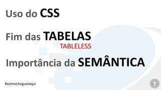 Uso do CSS
Fim das TABELAS
TABLELESS
Importância da SEMÂNTICA
#comochegueiaqui
 