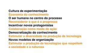 Cultura de experimentação
Economia do conhecimento
O ser humano no centro do processo
Reconsiderar o que é o progresso
Incentivar novos protagonistas
Colaboração como modo de ação
Democratização do conhecimento
Estimular a diversidade na produção de tecnologia
Novos modelos de organização
Estimular a produção de tecnologias que respeitem
a sociedade e a natureza
 