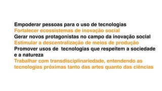 Empoderar pessoas para o uso de tecnologias
Fortalecer ecossistemas de inovação social
Gerar novos protagonistas no campo da inovação social
Estimular a descentralização de meios de produção
Promover usos de tecnologias que respeitem a sociedade
e a natureza
Trabalhar com transdisciplinariedade, entendendo as
tecnologias próximas tanto das artes quanto das ciências
 